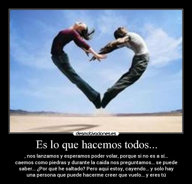 Es lo que hacemos todos... - , nos lanzamos y esperamos poder volar, porque si no es a sí...
caemos como piedras y durante la caida nos preguntamos... se puede
saber... ¿Por qué he saltado? Pero aqui estoy, cayendo... y solo hay
una persona que puede hacerme creer que vuelo... y eres tú