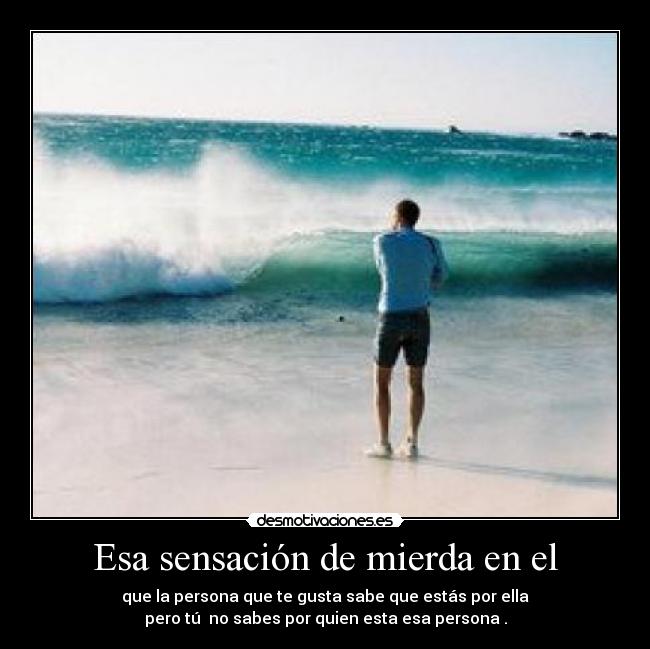 Esa sensación de mierda en el - que la persona que te gusta sabe que estás por ella
pero tú no sabes por quien esta esa persona .