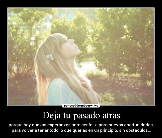 Deja tu pasado atras - porque hay nuevas esperanzas para ser feliz, para nuevas oportunidades,
para volver a tener todo lo que querias en un principio, sin obstaculos...
