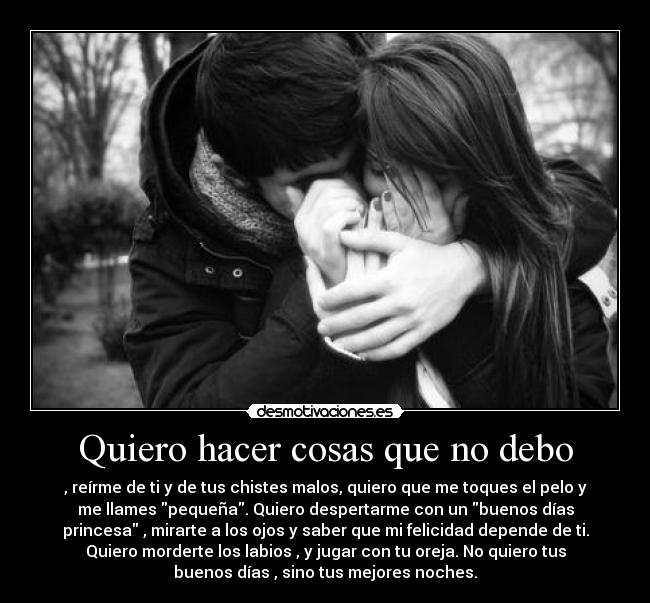 Quiero hacer cosas que no debo - , reírme de ti y de tus chistes malos, quiero que me toques el pelo y
me llames pequeña. Quiero despertarme con un buenos días
princesa , mirarte a los ojos y saber que mi felicidad depende de ti.
Quiero morderte los labios , y jugar con tu oreja. No quiero tus
buenos días , sino tus mejores noches.