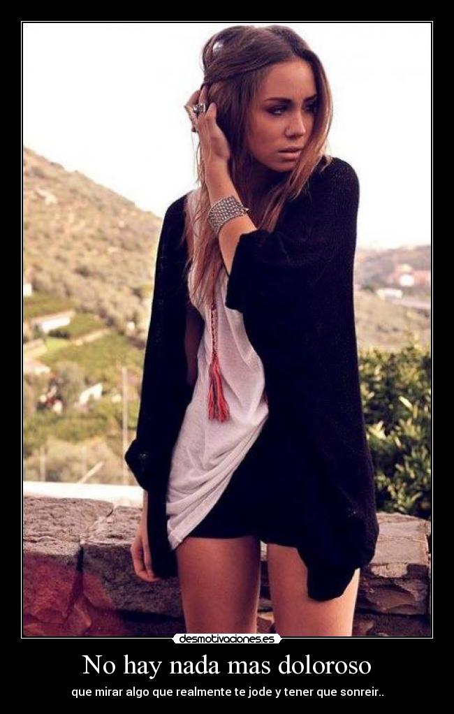 No hay nada mas doloroso - que mirar algo que realmente te jode y tener que sonreir..