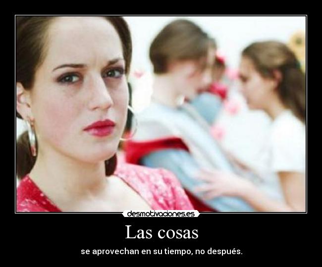 Las cosas - se aprovechan en su tiempo, no después.