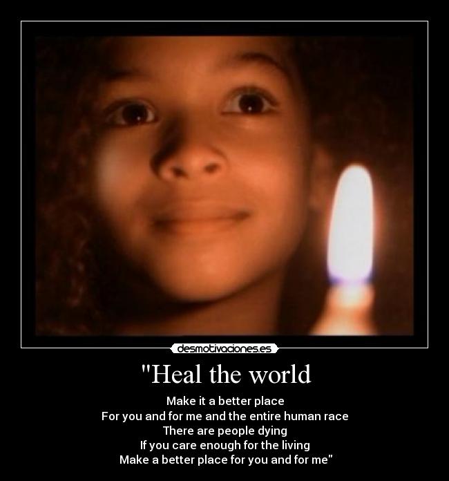 Heal the world - Make it a better place
For you and for me and the entire human race
There are people dying
If you care enough for the living
 Make a better place for you and for me