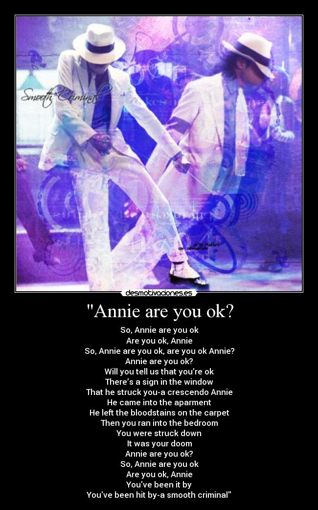 Annie are you ok? - So, Annie are you ok
Are you ok, Annie
So, Annie are you ok, are you ok Annie?
Annie are you ok?
Will you tell us that you’re ok
There’s a sign in the window
That he struck you-a crescendo Annie
He came into the aparment
He left the bloodstains on the carpet
Then you ran into the bedroom
You were struck down
It was your doom
Annie are you ok?
So, Annie are you ok
Are you ok, Annie
Youve been it by
Youve been hit by-a smooth criminal