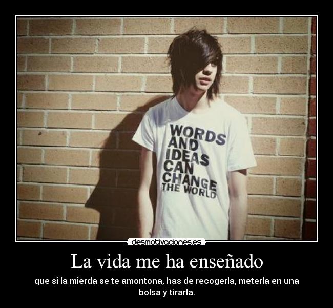 La vida me ha enseñado - que si la mierda se te amontona, has de recogerla, meterla en una bolsa y tirarla.