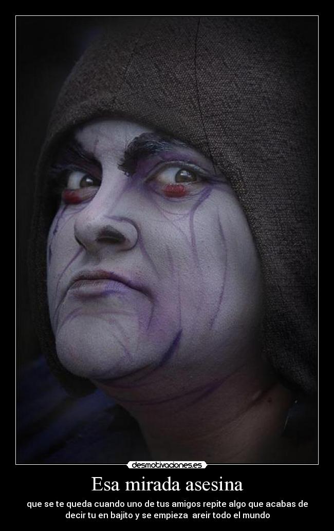 Esa mirada asesina - que se te queda cuando uno de tus amigos repite algo que acabas de
decir tu en bajito y se empieza areir todo el mundo