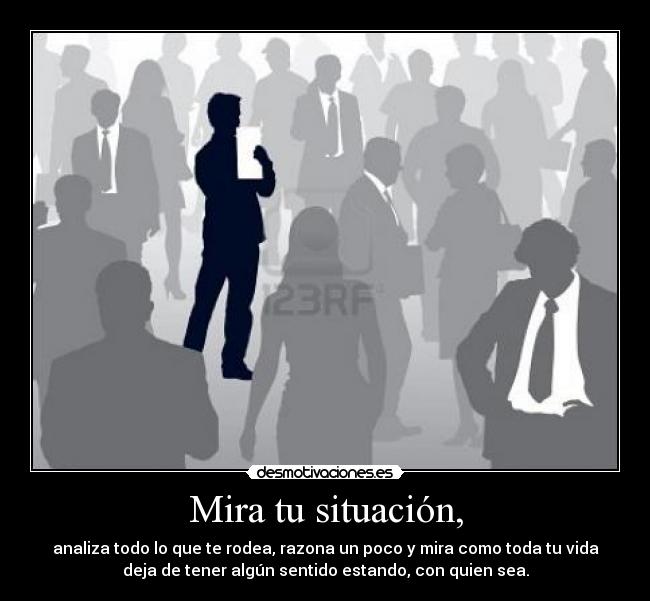 Mira tu situación, - analiza todo lo que te rodea, razona un poco y mira como toda tu vida
deja de tener algún sentido estando, con quien sea.