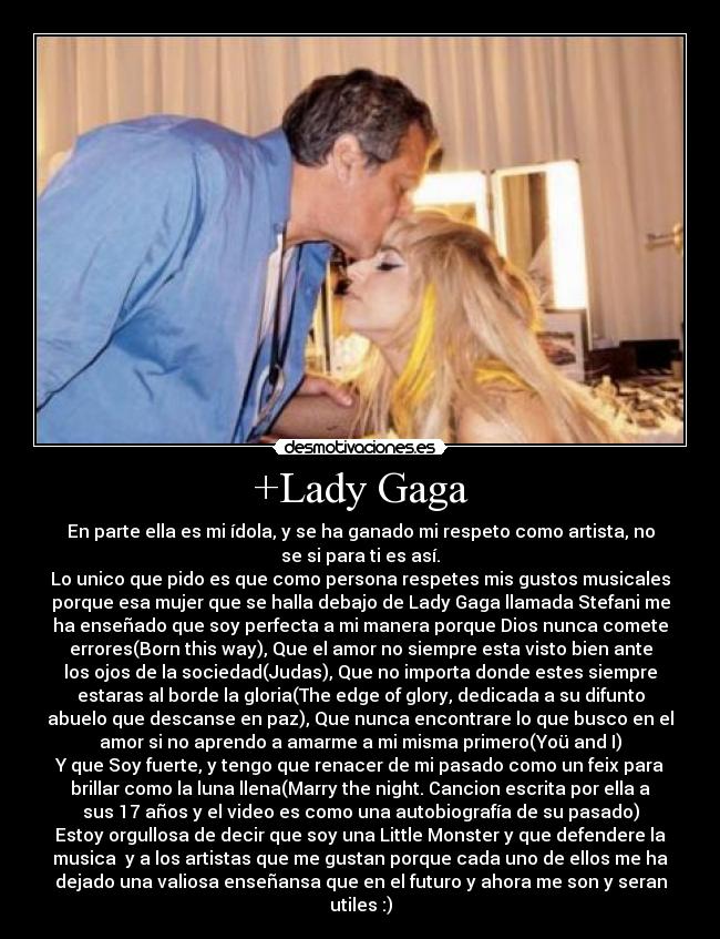 +Lady Gaga - En parte ella es mi ídola, y se ha ganado mi respeto como artista, no
se si para ti es así.
Lo unico que pido es que como persona respetes mis gustos musicales
porque esa mujer que se halla debajo de Lady Gaga llamada Stefani me
ha enseñado que soy perfecta a mi manera porque Dios nunca comete
errores(Born this way), Que el amor no siempre esta visto bien ante
los ojos de la sociedad(Judas), Que no importa donde estes siempre
estaras al borde la gloria(The edge of glory, dedicada a su difunto
abuelo que descanse en paz), Que nunca encontrare lo que busco en el
amor si no aprendo a amarme a mi misma primero(Yoü and I)
Y que Soy fuerte, y tengo que renacer de mi pasado como un feix para
brillar como la luna llena(Marry the night. Cancion escrita por ella a
sus 17 años y el video es como una autobiografía de su pasado)
Estoy orgullosa de decir que soy una Little Monster y que defendere la
musica  y a los artistas que me gustan porque cada uno de ellos me ha
dejado una valiosa enseñansa que en el futuro y ahora me son y seran
utiles :)