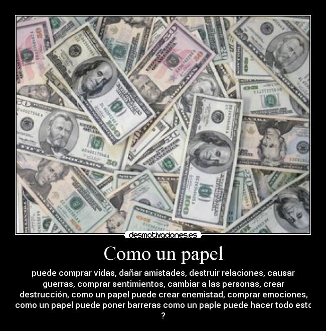 Como un papel - puede comprar vidas, dañar amistades, destruir relaciones, causar
guerras, comprar sentimientos, cambiar a las personas, crear
destrucción, como un papel puede crear enemistad, comprar emociones,
como un papel puede poner barreras como un paple puede hacer todo esto
?