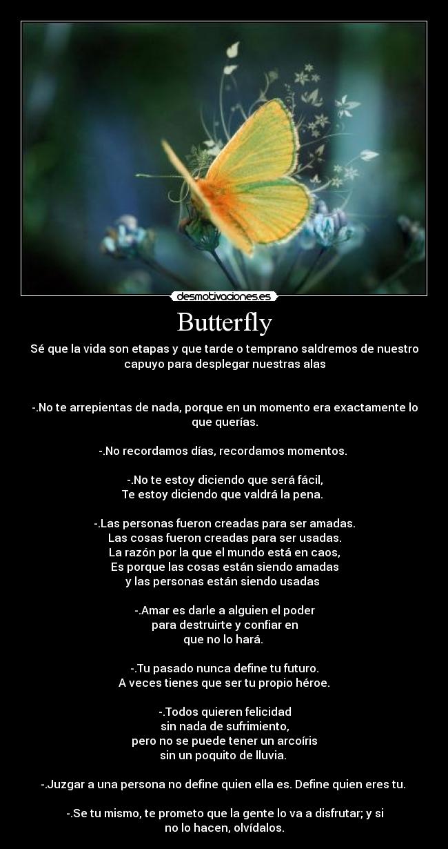 Butterfly - Sé que la vida son etapas y que tarde o temprano saldremos de nuestro
capuyo para desplegar nuestras alas
-.No te arrepientas de nada, porque en un momento era exactamente lo
que querías.
-.No recordamos días, recordamos momentos.
-.No te estoy diciendo que será fácil,
Te estoy diciendo que valdrá la pena.
-.Las personas fueron creadas para ser amadas.
Las cosas fueron creadas para ser usadas.
La razón por la que el mundo está en caos,
Es porque las cosas están siendo amadas
y las personas están siendo usadas
-.Amar es darle a alguien el poder
para destruirte y confiar en
que no lo hará.
-.Tu pasado nunca define tu futuro.
A veces tienes que ser tu propio héroe.
-.Todos quieren felicidad
sin nada de sufrimiento,
pero no se puede tener un arcoíris
sin un poquito de lluvia.
-.Juzgar a una persona no define quien ella es. Define quien eres tu.
-.Se tu mismo, te prometo que la gente lo va a disfrutar; y si
no lo hacen, olvídalos.