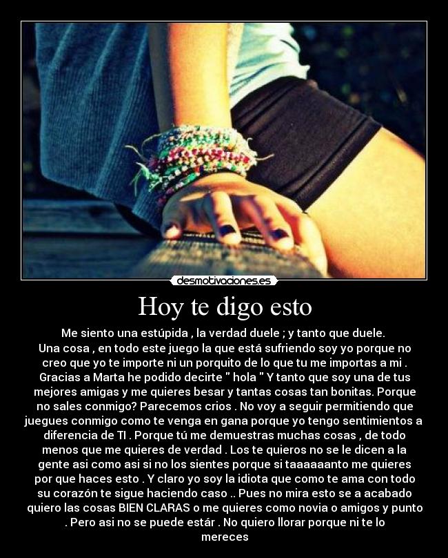 Hoy te digo esto - Me siento una estúpida , la verdad duele ; y tanto que duele.
Una cosa , en todo este juego la que está sufriendo soy yo porque no
creo que yo te importe ni un porquito de lo que tu me importas a mi .
Gracias a Marta he podido decirte hola Y tanto que soy una de tus
mejores amigas y me quieres besar y tantas cosas tan bonitas. Porque
no sales conmigo? Parecemos crios . No voy a seguir permitiendo que
juegues conmigo como te venga en gana porque yo tengo sentimientos a
diferencia de TI . Porque tú me demuestras muchas cosas , de todo
menos que me quieres de verdad . Los te quieros no se le dicen a la
gente asi como asi si no los sientes porque si taaaaaanto me quieres
por que haces esto . Y claro yo soy la idiota que como te ama con todo
su corazón te sigue haciendo caso .. Pues no mira esto se a acabado
quiero las cosas BIEN CLARAS o me quieres como novia o amigos y punto
. Pero asi no se puede estár . No quiero llorar porque ni te lo
mereces
