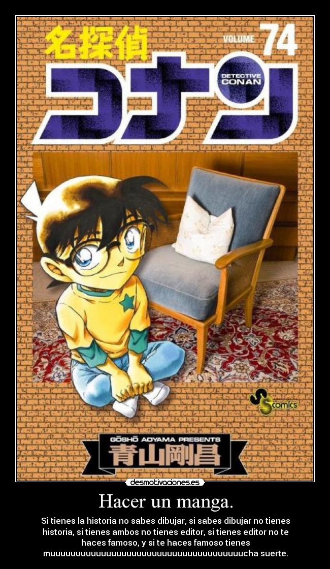Hacer un manga. - Si tienes la historia no sabes dibujar, si sabes dibujar no tienes
historia, si tienes ambos no tienes editor, si tienes editor no te
haces famoso, y si te haces famoso tienes
muuuuuuuuuuuuuuuuuuuuuuuuuuuuuuuuuuuuuucha suerte.