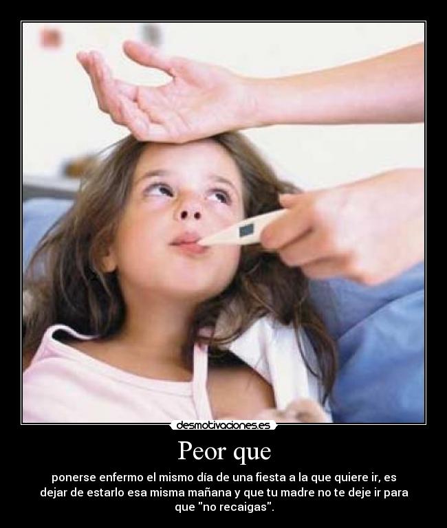 Peor que - ponerse enfermo el mismo día de una fiesta a la que quiere ir, es
dejar de estarlo esa misma mañana y que tu madre no te deje ir para
que no recaigas.