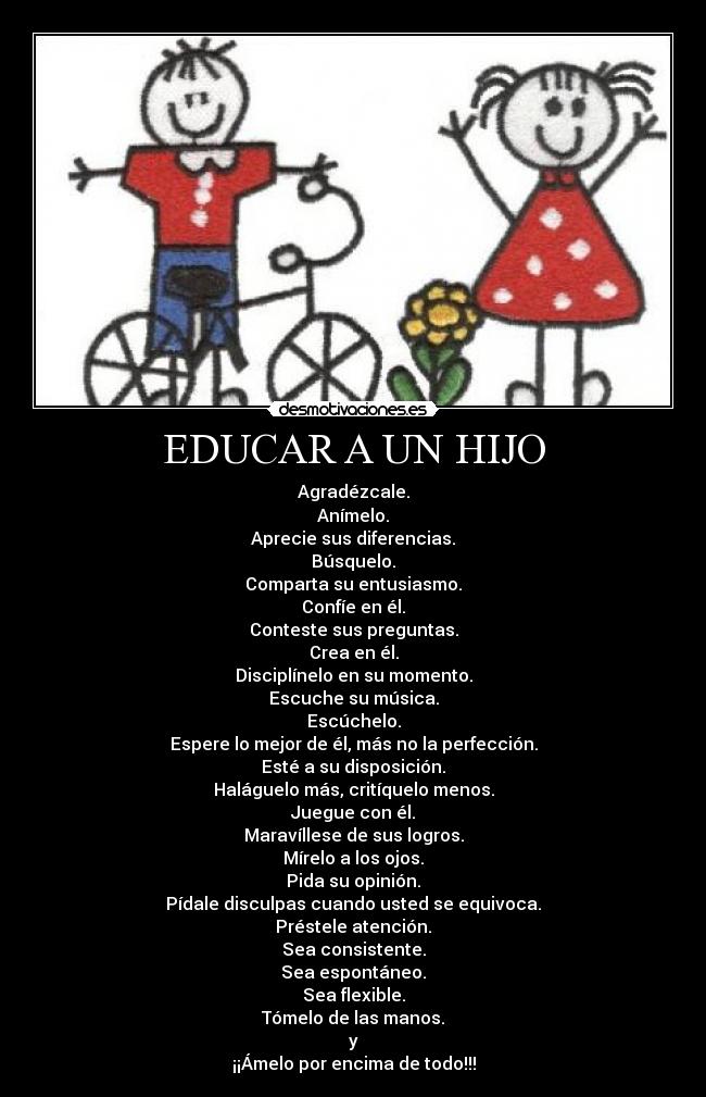 EDUCAR A UN HIJO - Agradézcale.
Anímelo.
Aprecie sus diferencias.
Búsquelo.
Comparta su entusiasmo.
Confíe en él.
Conteste sus preguntas.
Crea en él.
Disciplínelo en su momento.
Escuche su música.
Escúchelo.
Espere lo mejor de él, más no la perfección.
Esté a su disposición.
Haláguelo más, critíquelo menos.
Juegue con él.
Maravíllese de sus logros.
Mírelo a los ojos.
Pida su opinión.
Pídale disculpas cuando usted se equivoca.
Préstele atención.
Sea consistente.
Sea espontáneo.
Sea flexible.
Tómelo de las manos.
y
¡¡Ámelo por encima de todo!!!