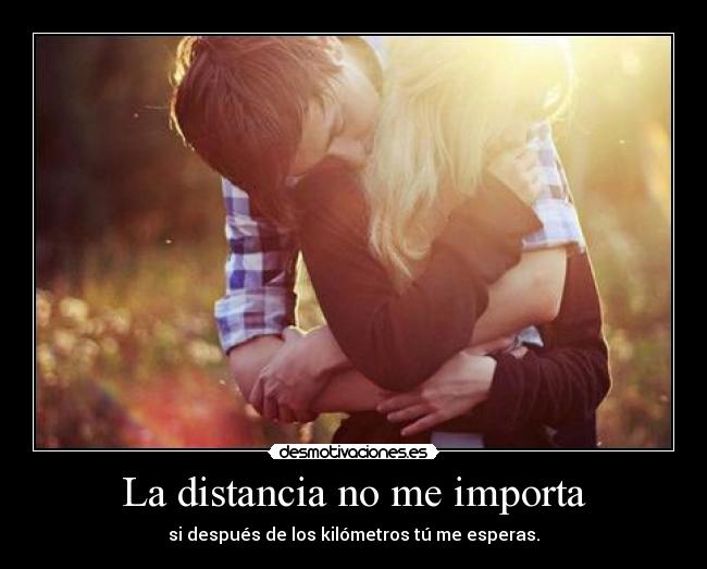 La distancia no me importa - si después de los kilómetros tú me esperas.