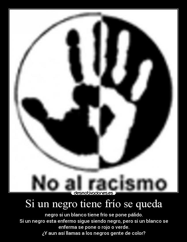 Si un negro tiene frío se queda - negro si un blanco tiene frío se pone pálido.
Si un negro esta enfermo sigue siendo negro, pero si un blanco se
enferma se pone o rojo o verde.
¿Y aun así llamas a los negros gente de color?