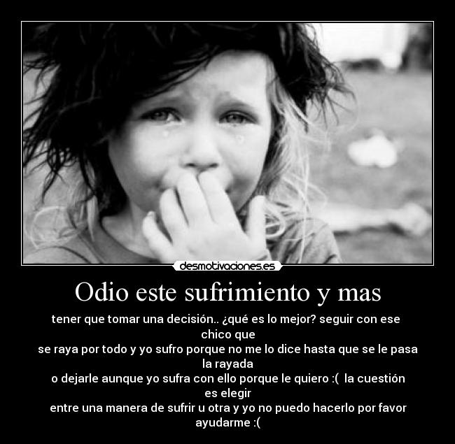 Odio este sufrimiento y mas - tener que tomar una decisión.. ¿qué es lo mejor? seguir con ese chico que
se raya por todo y yo sufro porque no me lo dice hasta que se le pasa la rayada
o dejarle aunque yo sufra con ello porque le quiero :( la cuestión es elegir
entre una manera de sufrir u otra y yo no puedo hacerlo por favor ayudarme :(