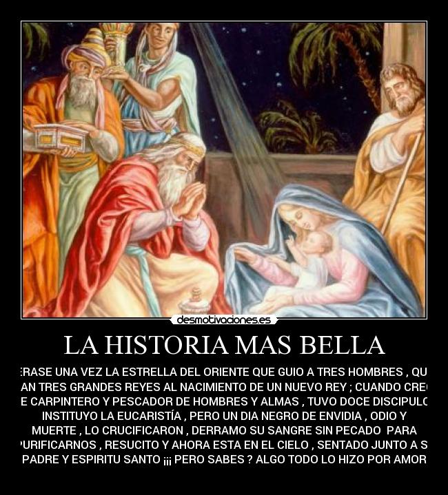 LA HISTORIA MAS BELLA - ERASE UNA VEZ LA ESTRELLA DEL ORIENTE QUE GUIO A TRES HOMBRES , QUE
ERAN TRES GRANDES REYES AL NACIMIENTO DE UN NUEVO REY ; CUANDO CRECIO
FUE CARPINTERO Y PESCADOR DE HOMBRES Y ALMAS , TUVO DOCE DISCIPULOS ,
INSTITUYO LA EUCARISTÍA , PERO UN DIA NEGRO DE ENVIDIA , ODIO Y
MUERTE , LO CRUCIFICARON , DERRAMO SU SANGRE SIN PECADO PARA
PURIFICARNOS , RESUCITO Y AHORA ESTA EN EL CIELO , SENTADO JUNTO A SU
PADRE Y ESPIRITU SANTO ¡¡¡ PERO SABES ? ALGO TODO LO HIZO POR AMOR