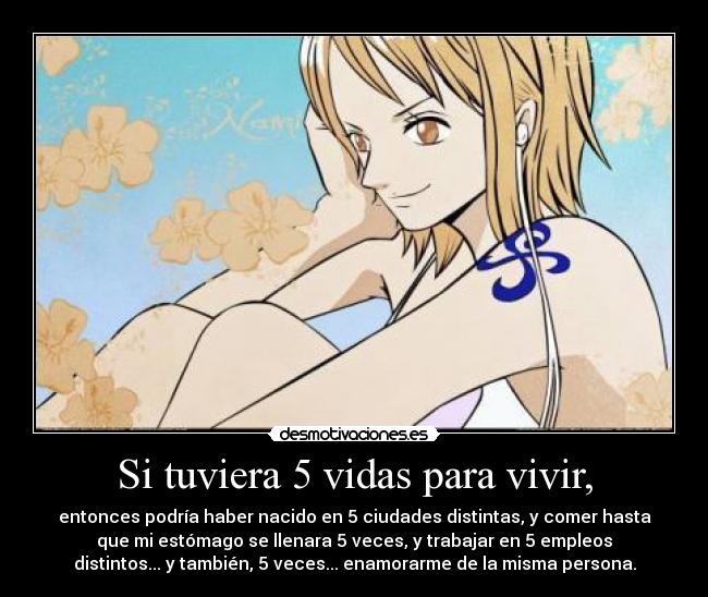 Si tuviera 5 vidas para vivir, - entonces podría haber nacido en 5 ciudades distintas, y comer hasta
que mi estómago se llenara 5 veces, y trabajar en 5 empleos
distintos... y también, 5 veces... enamorarme de la misma persona.
