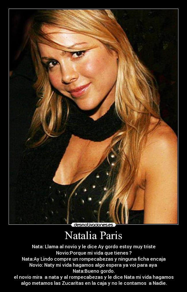 Natalia Paris - Nata: Llama al novio y le dice Ay gordo estoy muy triste
Novio:Porque mi vida que tienes ?
Nata:Ay Lindo compre un rompecabezas y ninguna ficha encaja
Novio: Naty mi vida hagamos algo espera ya voi para aya
Nata:Bueno gordo.
el novio mira a nata y al rompecabezas y le dice Nata mi vida hagamos
algo metamos las Zucaritas en la caja y no le contamos a Nadie.