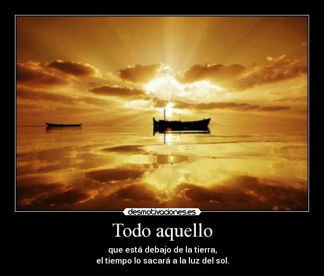 Todo aquello - que está debajo de la tierra,
el tiempo lo sacará a la luz del sol.