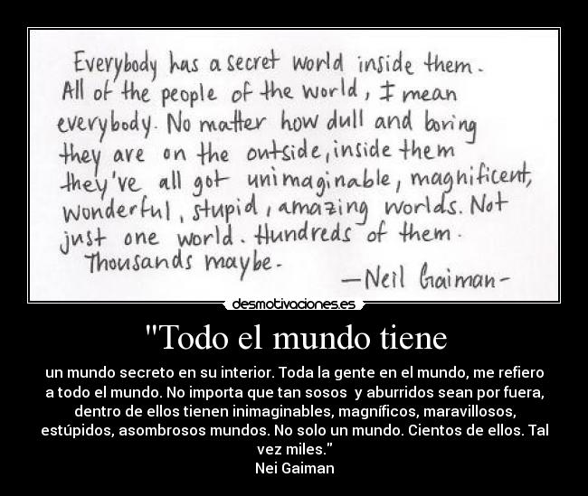 Todo el mundo tiene - un mundo secreto en su interior. Toda la gente en el mundo, me refiero
a todo el mundo. No importa que tan sosos y aburridos sean por fuera,
dentro de ellos tienen inimaginables, magníficos, maravillosos,
estúpidos, asombrosos mundos. No solo un mundo. Cientos de ellos. Tal
vez miles.
Nei Gaiman