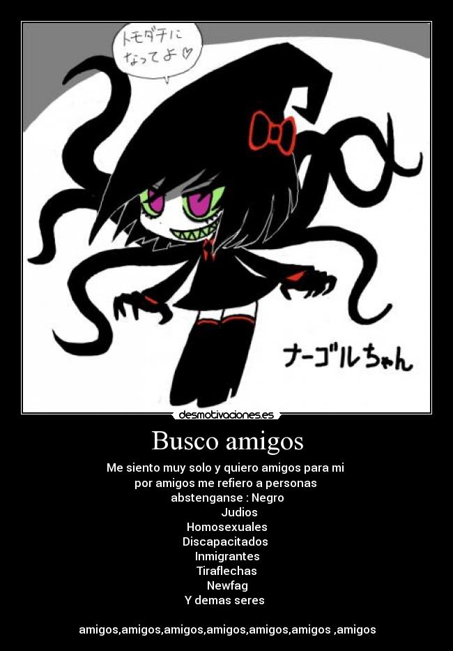 Busco amigos - Me siento muy solo y quiero amigos para mi
por amigos me refiero a personas
abstenganse : Negro
Judios
Homosexuales
Discapacitados
Inmigrantes
Tiraflechas
Newfag
Y demas seres
amigos,amigos,amigos,amigos,amigos,amigos ,amigos