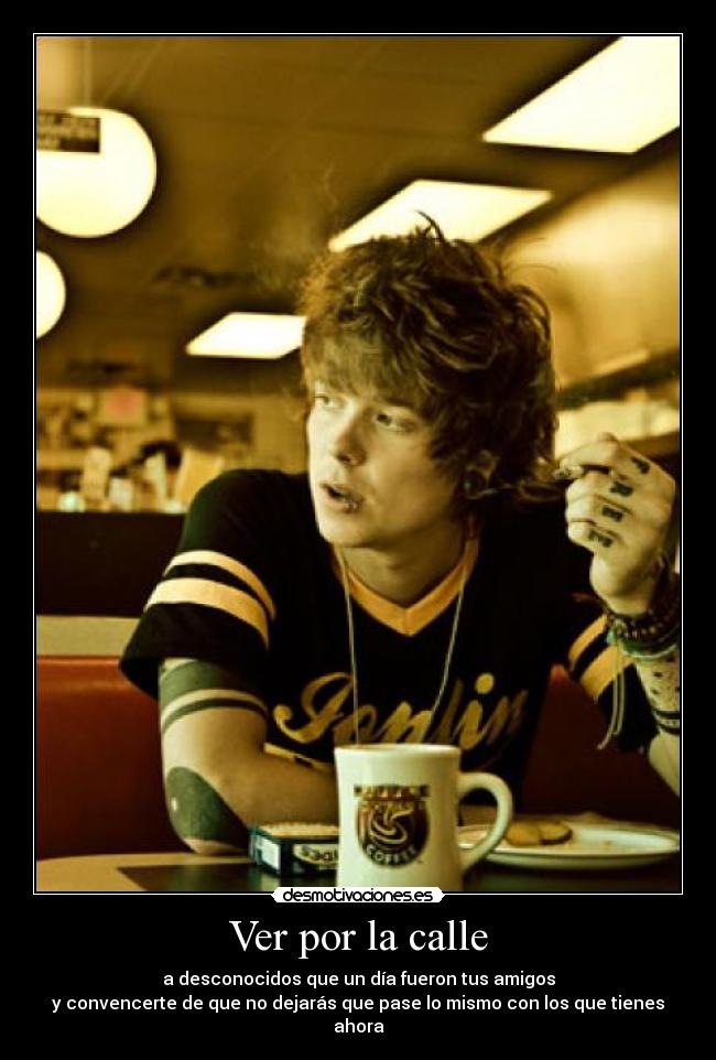 Ver por la calle - a desconocidos que un día fueron tus amigos
y convencerte de que no dejarás que pase lo mismo con los que tienes ahora