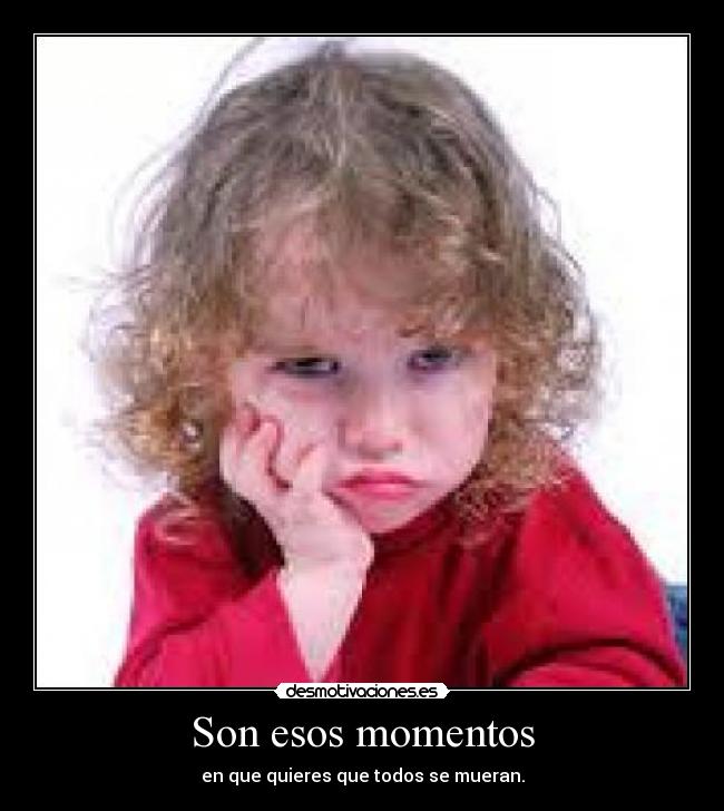 Son esos momentos - en que quieres que todos se mueran.