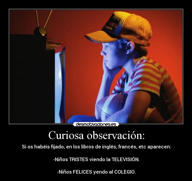 Curiosa observación: - Si os habéis fijado, en los libros de inglés, francés, etc aparecen:
-Niños TRISTES viendo la TELEVISIÓN.
-Niños FELICES yendo al COLEGIO.