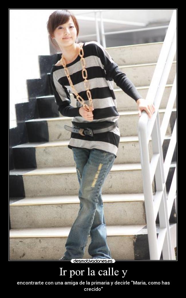 Ir por la calle y - encontrarte con una amiga de la primaria y decirle Maria, como has crecido