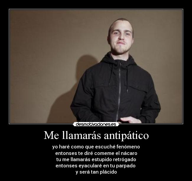 Me llamarás antipático - yo haré como que escuché fenómeno
entonses te diré comeme el nácaro
tu me llamarás estupido retrógado
entonses eyacularé en tu parpado 
y será tan plácido