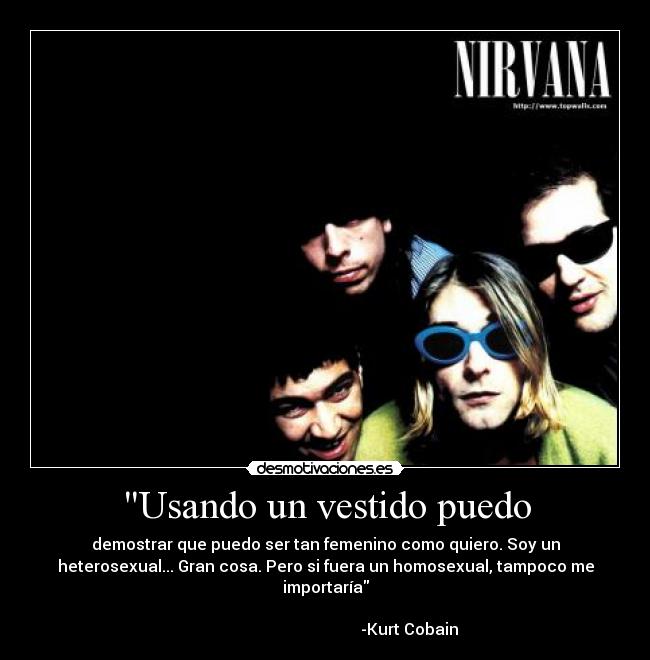 Usando un vestido puedo - demostrar que puedo ser tan femenino como quiero. Soy un
heterosexual... Gran cosa. Pero si fuera un homosexual, tampoco me
importaría
-Kurt Cobain