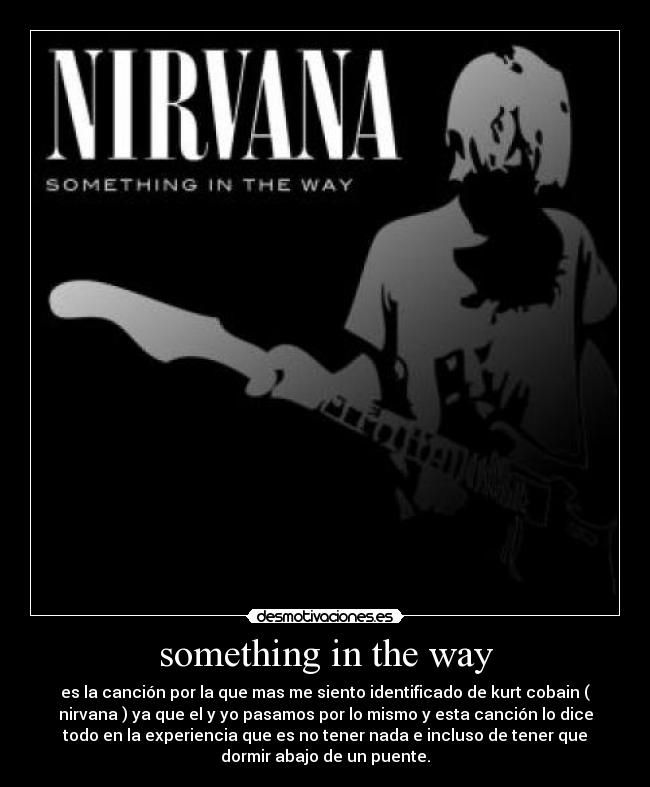 something in the way - es la canción por la que mas me siento identificado de kurt cobain (
nirvana ) ya que el y yo pasamos por lo mismo y esta canción lo dice
todo en la experiencia que es no tener nada e incluso de tener que
dormir abajo de un puente.