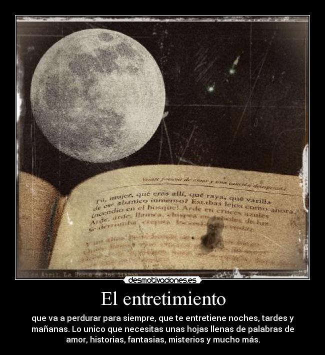 El entretimiento - que va a perdurar para siempre, que te entretiene noches, tardes y
mañanas. Lo unico que necesitas unas hojas llenas de palabras de
amor, historias, fantasias, misterios y mucho más.