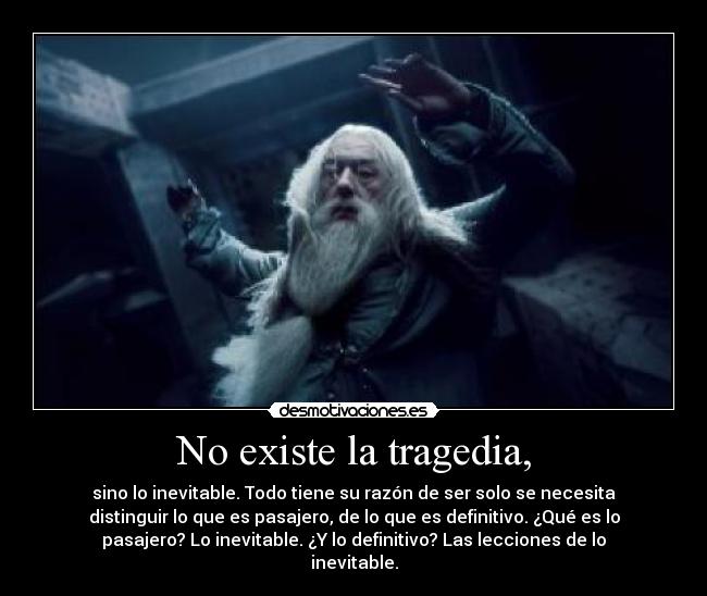 No existe la tragedia, - sino lo inevitable. Todo tiene su razón de ser solo se necesita
distinguir lo que es pasajero, de lo que es definitivo. ¿Qué es lo
pasajero? Lo inevitable. ¿Y lo definitivo? Las lecciones de lo
inevitable.