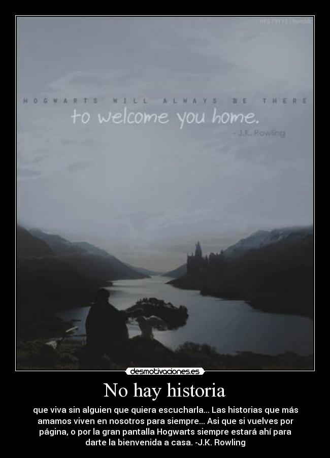 No hay historia - que viva sin alguien que quiera escucharla... Las historias que más
amamos viven en nosotros para siempre... Asi que si vuelves por
página, o por la gran pantalla Hogwarts siempre estará ahí para
darte la bienvenida a casa. -J.K. Rowling