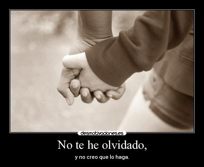 No te he olvidado, -