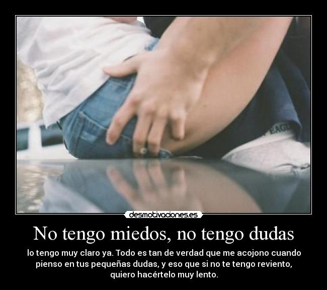 No tengo miedos, no tengo dudas - lo tengo muy claro ya. Todo es tan de verdad que me acojono cuando
pienso en tus pequeñas dudas, y eso que si no te tengo reviento,
quiero hacértelo muy lento.