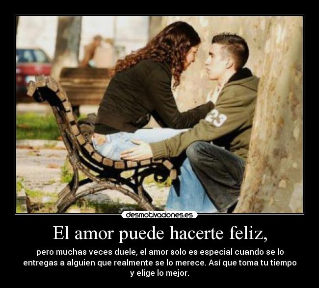 El amor puede hacerte feliz, - pero muchas veces duele, el amor solo es especial cuando se lo
entregas a alguien que realmente se lo merece. Así que toma tu tiempo
y elige lo mejor.