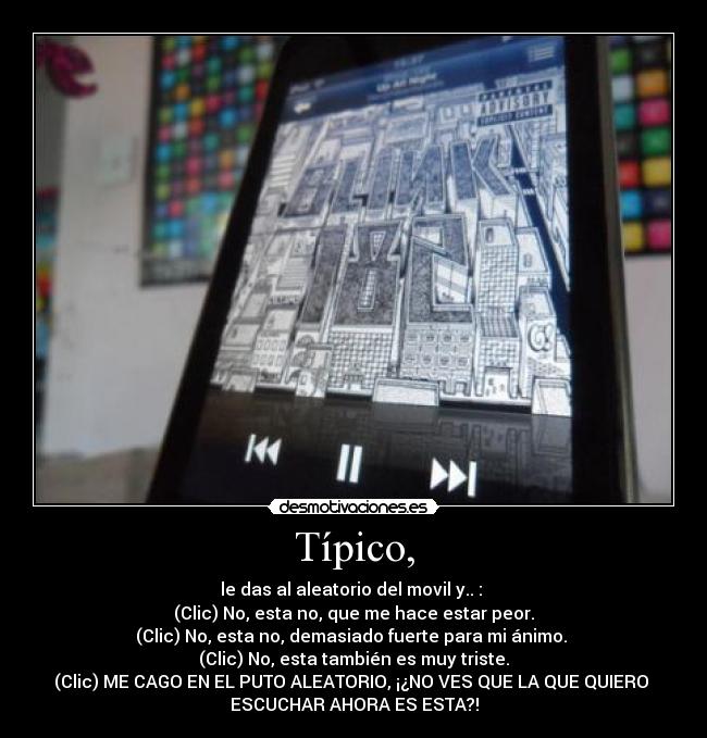 Típico, - le das al aleatorio del movil y.. :
(Clic) No, esta no, que me hace estar peor.
(Clic) No, esta no, demasiado fuerte para mi ánimo.
(Clic) No, esta también es muy triste.
(Clic) ME CAGO EN EL PUTO ALEATORIO, ¡¿NO VES QUE LA QUE QUIERO
ESCUCHAR AHORA ES ESTA?!
