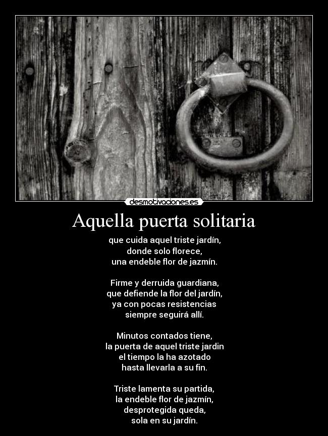 Aquella puerta solitaria - que cuida aquel triste jardín,
donde solo florece,
una endeble flor de jazmín.

Firme y derruida guardiana,
que defiende la flor del jardín,
ya con pocas resistencias
siempre seguirá allí.

Minutos contados tiene,
la puerta de aquel triste jardin
el tiempo la ha azotado
hasta llevarla a su fin.

Triste lamenta su partida,
la endeble flor de jazmín,
desprotegida queda,
sola en su jardín.