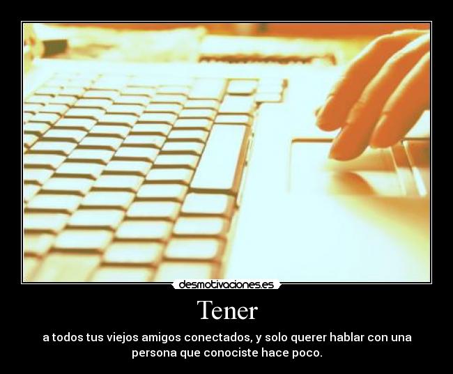 Tener - a todos tus viejos amigos conectados, y solo querer hablar con una
persona que conociste hace poco.