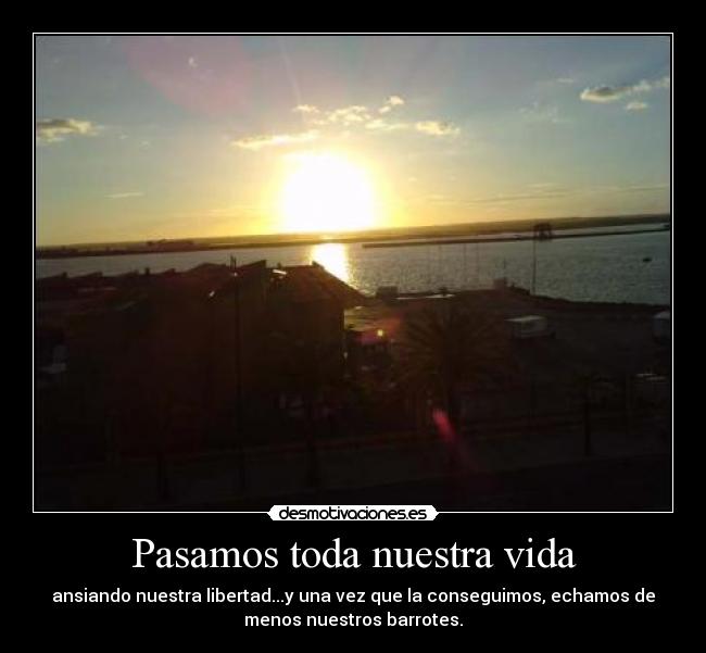 Pasamos toda nuestra vida - ansiando nuestra libertad...y una vez que la conseguimos, echamos de
menos nuestros barrotes.