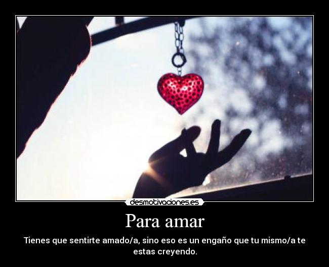 Para amar - Tienes que sentirte amado/a, sino eso es un engaño que tu mismo/a te estas creyendo.