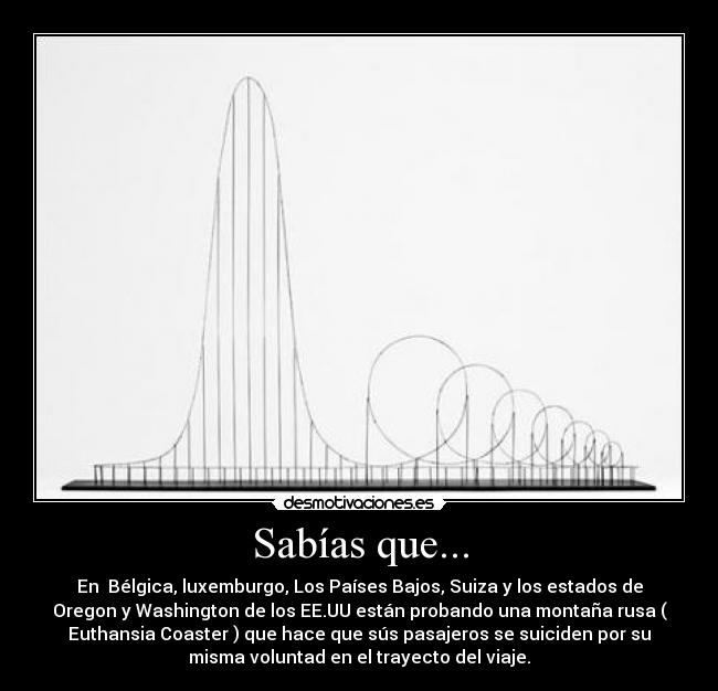 Sabías que... - En Bélgica, luxemburgo, Los Países Bajos, Suiza y los estados de
Oregon y Washington de los EE.UU están probando una montaña rusa (
Euthansia Coaster ) que hace que sús pasajeros se suiciden por su
misma voluntad en el trayecto del viaje.