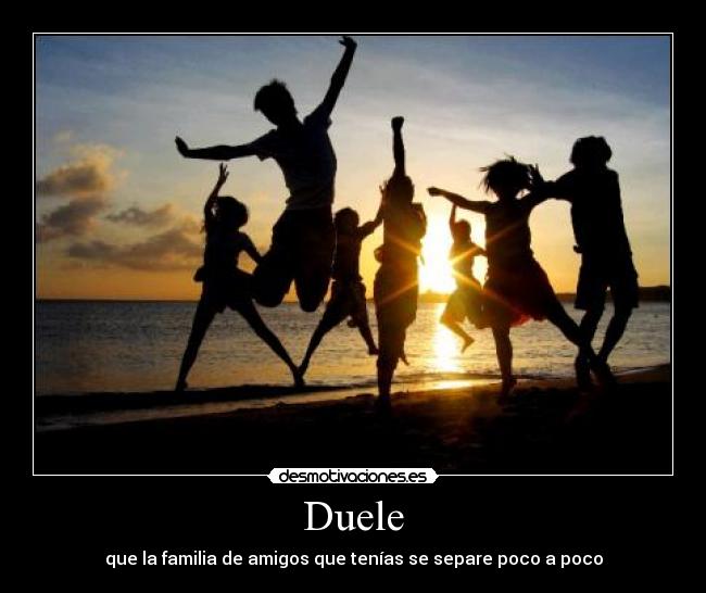Duele - que la familia de amigos que tenías se separe poco a poco