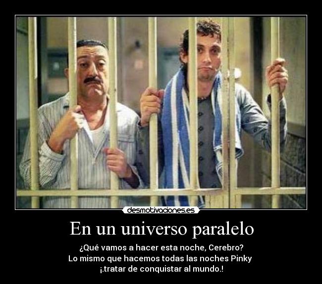 En un universo paralelo - ¿Qué vamos a hacer esta noche, Cerebro?
Lo mismo que hacemos todas las noches Pinky 
¡.tratar de conquistar al mundo.!