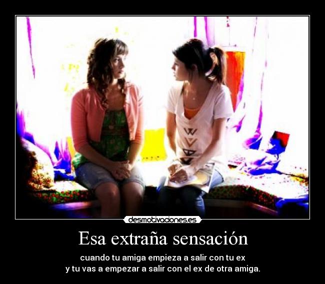 Esa extraña sensación - cuando tu amiga empieza a salir con tu ex
y tu vas a empezar a salir con el ex de otra amiga.