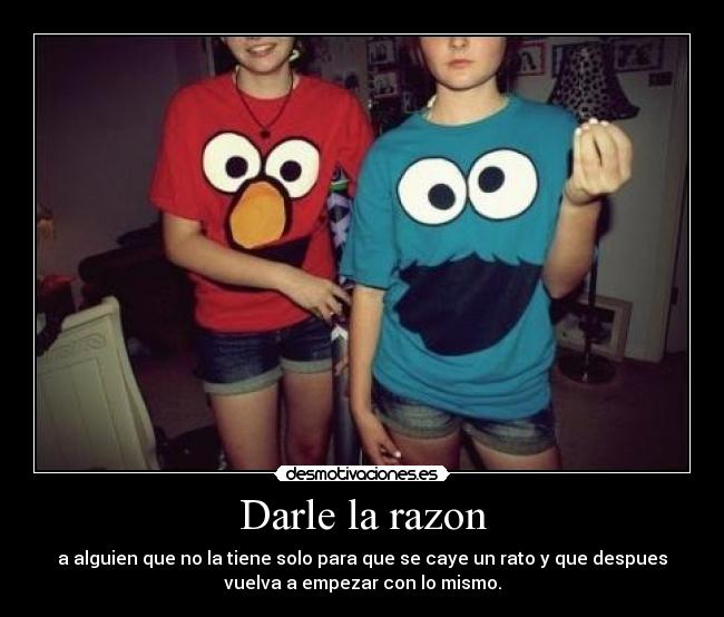 Darle la razon - a alguien que no la tiene solo para que se caye un rato y que despues
vuelva a empezar con lo mismo.